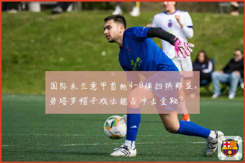 国际米兰意甲首轮4-0横扫热那亚，劳塔罗帽子戏法能否冲击金靴？