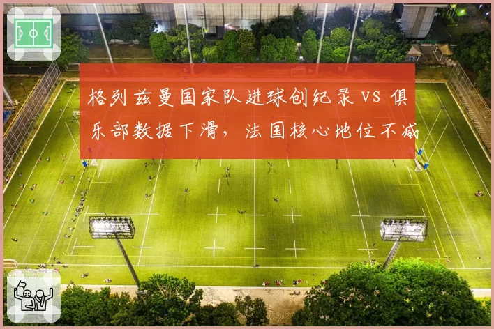 格列兹曼国家队进球创纪录 vs 俱乐部数据下滑，法国核心地位不减